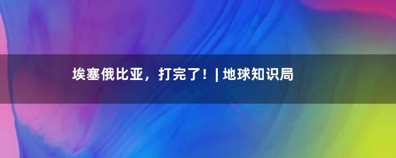 埃塞俄比亚，打完了！| 地球知识局